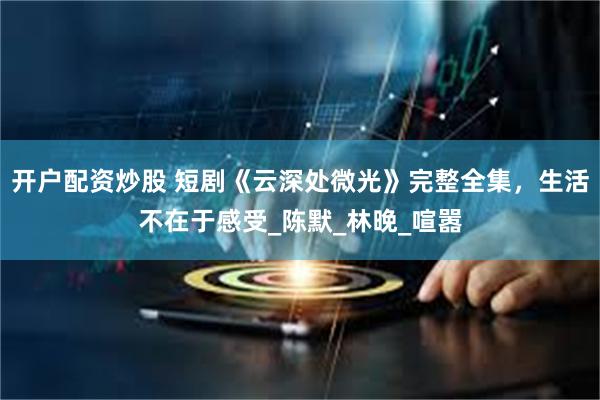 开户配资炒股 短剧《云深处微光》完整全集，生活不在于感受_陈默_林晚_喧嚣