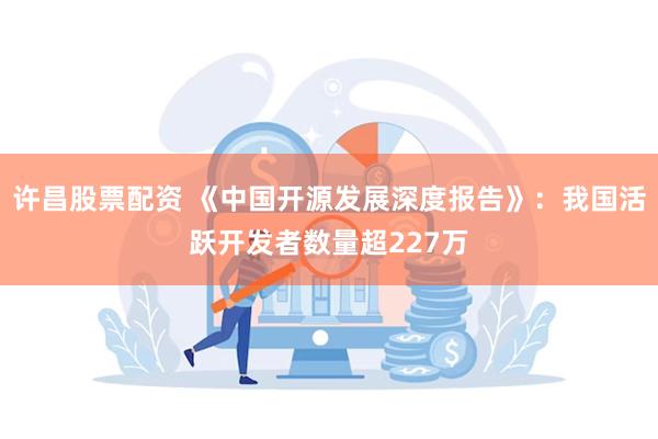 许昌股票配资 《中国开源发展深度报告》：我国活跃开发者数量超227万