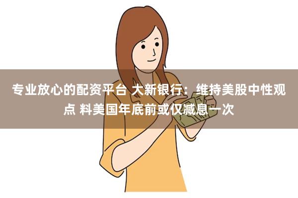 专业放心的配资平台 大新银行：维持美股中性观点 料美国年底前或仅减息一次