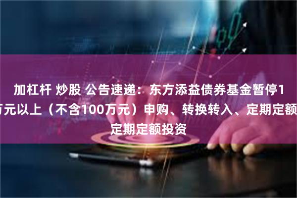 加杠杆 炒股 公告速递：东方添益债券基金暂停100万元以上（不含100万元）申购、转换转入、定期定额投资
