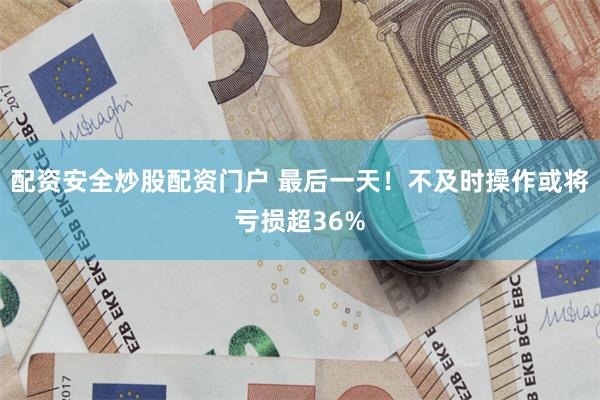 配资安全炒股配资门户 最后一天！不及时操作或将亏损超36%