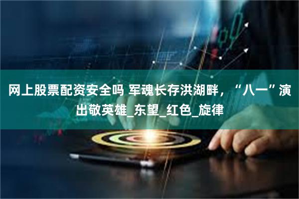 网上股票配资安全吗 军魂长存洪湖畔，“八一”演出敬英雄_东望_红色_旋律