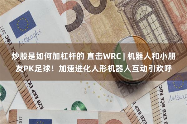 炒股是如何加杠杆的 直击WRC | 机器人和小朋友PK足球！加速进化人形机器人互动引欢呼