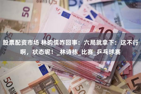 股票配资市场 林昀儒咋回事：六局就拿下：这不行啊，状态呢！_林诗栋_比赛_乒乓球赛