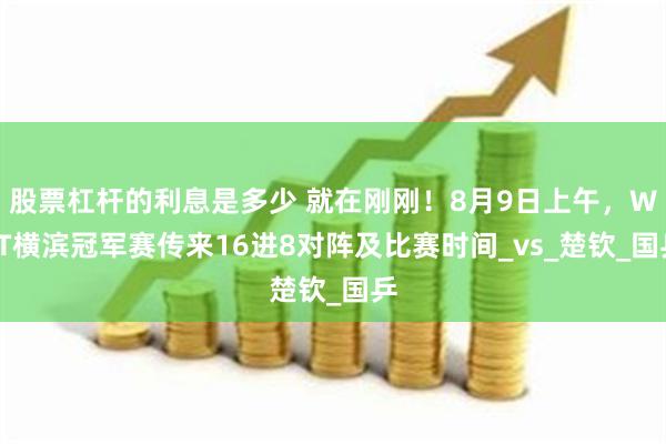股票杠杆的利息是多少 就在刚刚！8月9日上午，WTT横滨冠军赛传来16进8对阵及比赛时间_vs_楚钦_国乒