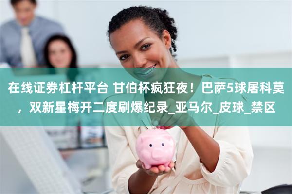 在线证劵杠杆平台 甘伯杯疯狂夜！巴萨5球屠科莫，双新星梅开二度刷爆纪录_亚马尔_皮球_禁区