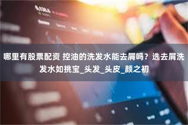 哪里有股票配资 控油的洗发水能去屑吗？选去屑洗发水如挑宝_头发_头皮_颜之初