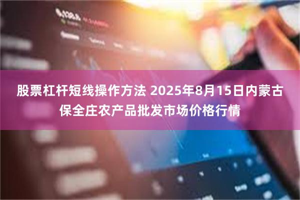 股票杠杆短线操作方法 2025年8月15日内蒙古保全庄农产品批发市场价格行情