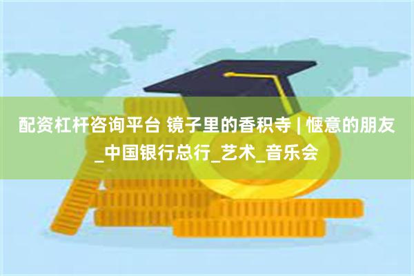 配资杠杆咨询平台 镜子里的香积寺 | 惬意的朋友_中国银行总行_艺术_音乐会