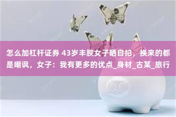 怎么加杠杆证券 43岁丰腴女子晒自拍，换来的都是嘲讽，女子：我有更多的优点_身材_古某_旅行