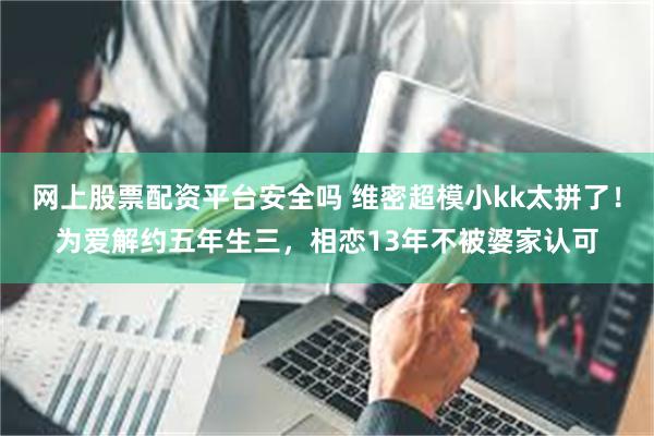网上股票配资平台安全吗 维密超模小kk太拼了！为爱解约五年生三，相恋13年不被婆家认可