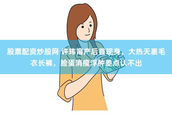 股票配资炒股网 许玮甯产后首现身，大热天裹毛衣长裤，脸蛋消瘦浮肿差点认不出