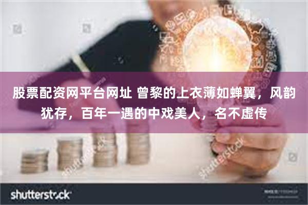 股票配资网平台网址 曾黎的上衣薄如蝉翼，风韵犹存，百年一遇的中戏美人，名不虚传
