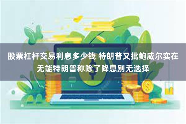 股票杠杆交易利息多少钱 特朗普又批鲍威尔实在无能特朗普称除了降息别无选择
