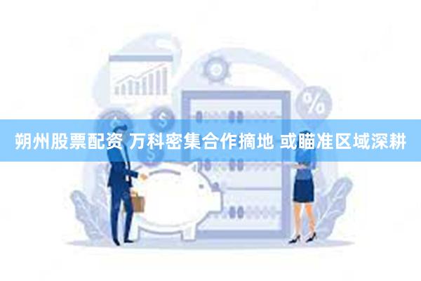 朔州股票配资 万科密集合作摘地 或瞄准区域深耕