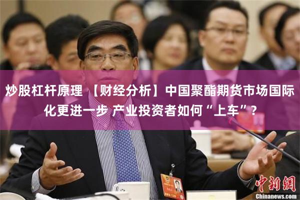 炒股杠杆原理 【财经分析】中国聚酯期货市场国际化更进一步 产业投资者如何“上车”？