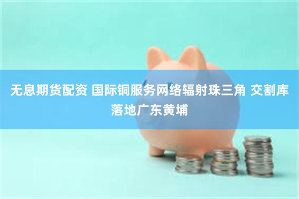 无息期货配资 国际铜服务网络辐射珠三角 交割库落地广东黄埔