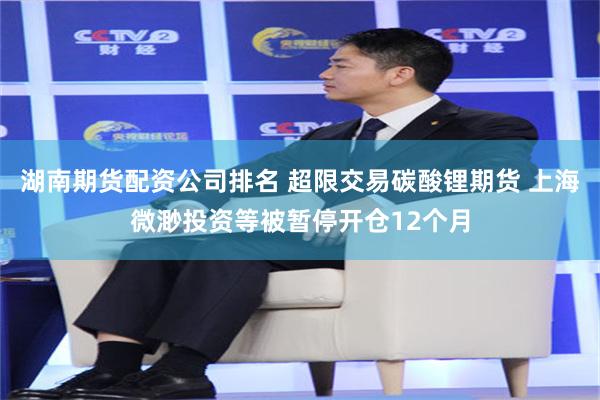 湖南期货配资公司排名 超限交易碳酸锂期货 上海微渺投资等被暂停开仓12个月