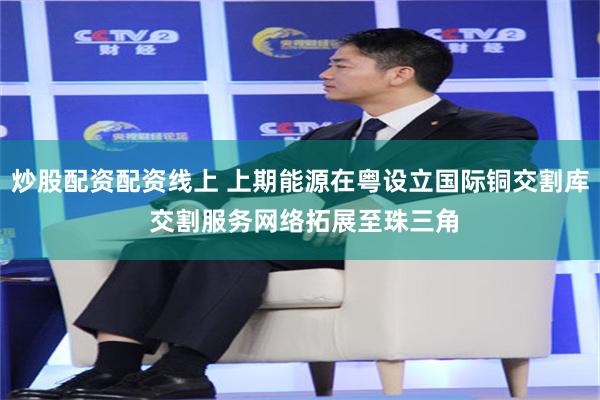 炒股配资配资线上 上期能源在粤设立国际铜交割库 交割服务网络拓展至珠三角