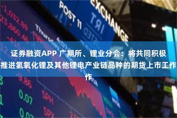 证券融资APP 广期所、锂业分会：将共同积极推进氢氧化锂及其他锂电产业链品种的期货上市工作