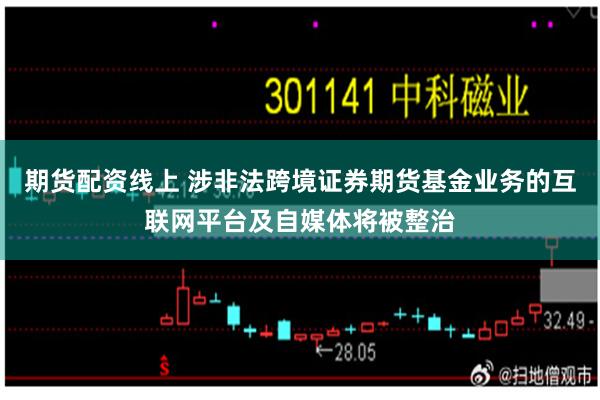 期货配资线上 涉非法跨境证券期货基金业务的互联网平台及自媒体将被整治
