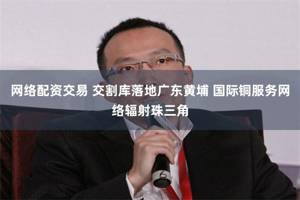 网络配资交易 交割库落地广东黄埔 国际铜服务网络辐射珠三角