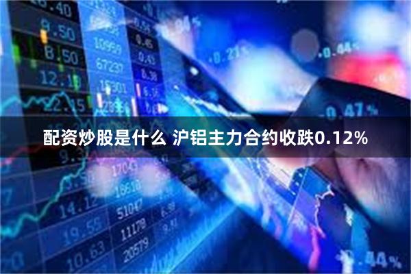 配资炒股是什么 沪铝主力合约收跌0.12%