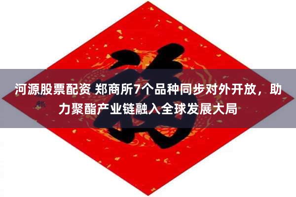 河源股票配资 郑商所7个品种同步对外开放，助力聚酯产业链融入全球发展大局
