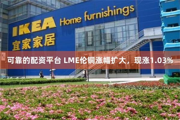 可靠的配资平台 LME伦铜涨幅扩大，现涨1.03%