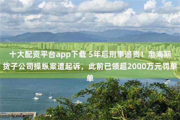 十大配资平台app下载 5年后刑事追责！渤海期货子公司操纵案遭起诉，此前已领超2000万元罚单