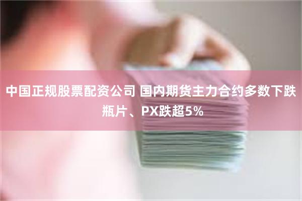 中国正规股票配资公司 国内期货主力合约多数下跌 瓶片、PX跌超5%