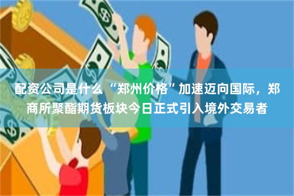 配资公司是什么 “郑州价格”加速迈向国际，郑商所聚酯期货板块今日正式引入境外交易者