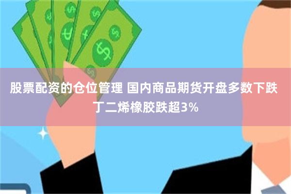 股票配资的仓位管理 国内商品期货开盘多数下跌 丁二烯橡胶跌超3%