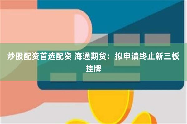 炒股配资首选配资 海通期货：拟申请终止新三板挂牌