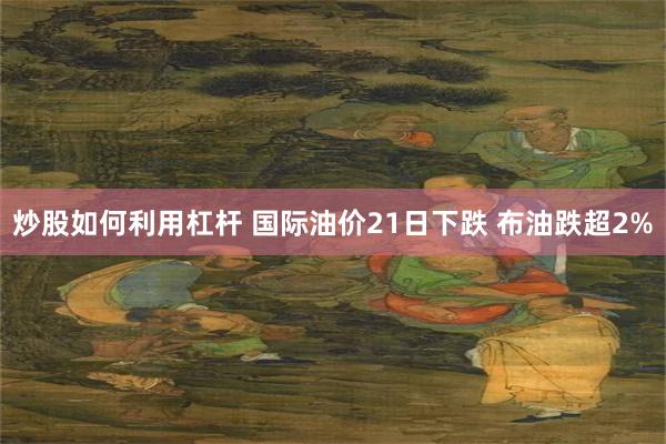 炒股如何利用杠杆 国际油价21日下跌 布油跌超2%