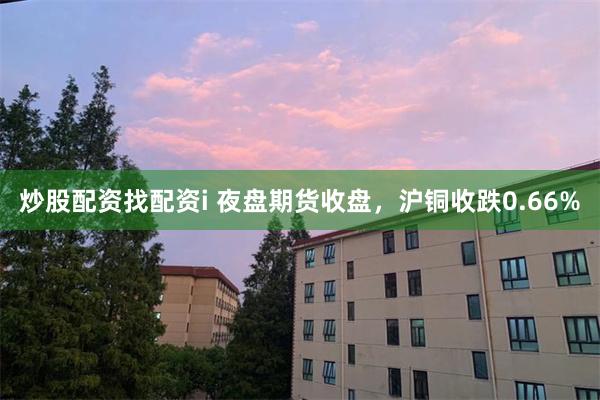 炒股配资找配资i 夜盘期货收盘，沪铜收跌0.66%