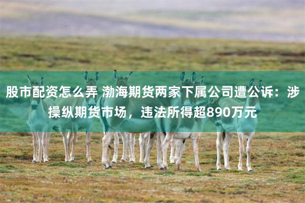 股市配资怎么弄 渤海期货两家下属公司遭公诉：涉操纵期货市场，违法所得超890万元