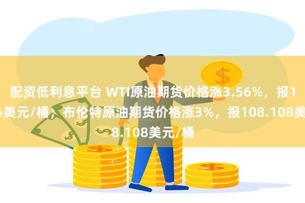 配资低利息平台 WTI原油期货价格涨3.56%，报101.76美元/桶；布伦特原油期货价格涨3%，报108.108美元/桶