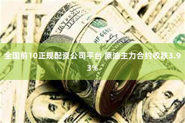全国前10正规配资公司平台 原油主力合约收跌3.93%