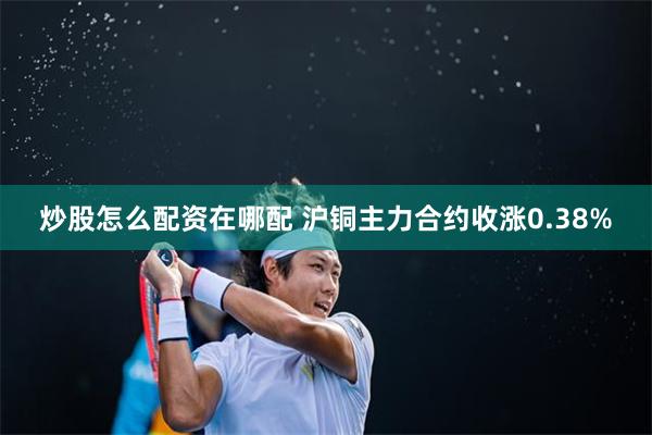 炒股怎么配资在哪配 沪铜主力合约收涨0.38%