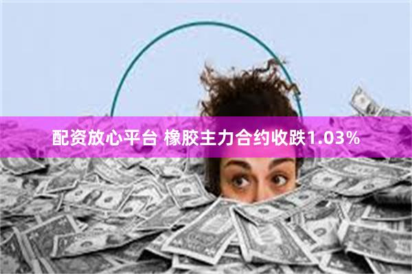 配资放心平台 橡胶主力合约收跌1.03%