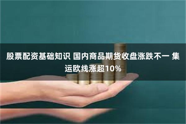 股票配资基础知识 国内商品期货收盘涨跌不一 集运欧线涨超10%