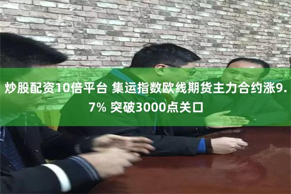 炒股配资10倍平台 集运指数欧线期货主力合约涨9.7% 突破3000点关口