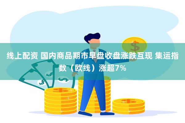 线上配资 国内商品期市早盘收盘涨跌互现 集运指数（欧线）涨超7%