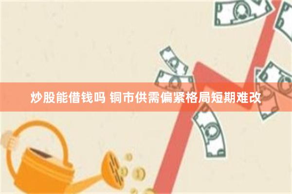 炒股能借钱吗 铜市供需偏紧格局短期难改