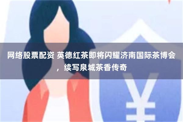网络股票配资 英德红茶即将闪耀济南国际茶博会，续写泉城茶香传奇