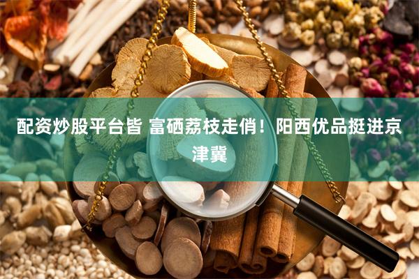 配资炒股平台皆 富硒荔枝走俏！阳西优品挺进京津冀