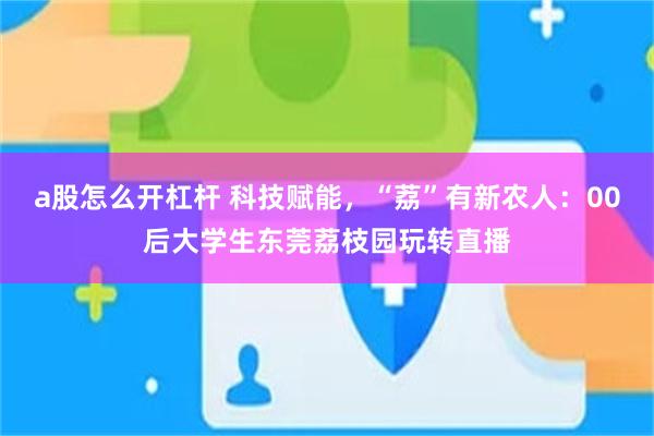 a股怎么开杠杆 科技赋能，“荔”有新农人：00后大学生东莞荔枝园玩转直播