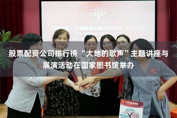 股票配资公司排行榜 “大地的歌声”主题讲座与展演活动在国家图书馆举办