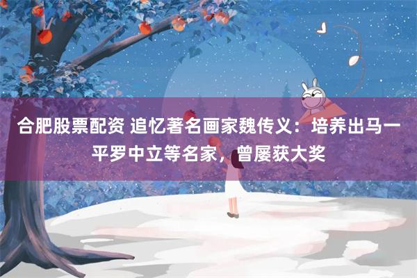 合肥股票配资 追忆著名画家魏传义：培养出马一平罗中立等名家，曾屡获大奖